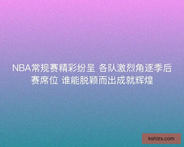 NBA常规赛精彩纷呈 各队激烈角逐季后赛席位 谁能脱颖而出成就辉煌