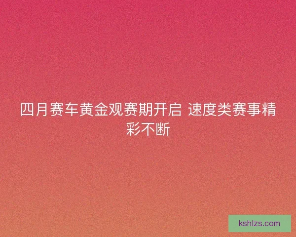 四月赛车黄金观赛期开启 速度类赛事精彩不断
