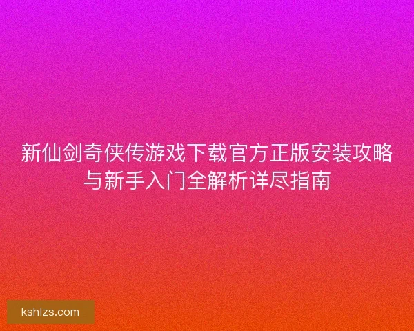 新仙剑奇侠传游戏下载官方正版安装攻略与新手入门全解析详尽指南