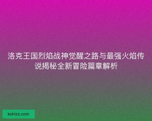 洛克王国烈焰战神觉醒之路与最强火焰传说揭秘全新冒险篇章解析