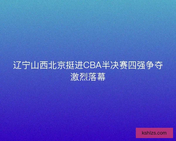 辽宁山西北京挺进CBA半决赛四强争夺激烈落幕