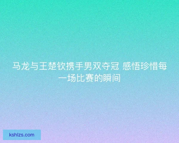 马龙与王楚钦携手男双夺冠 感悟珍惜每一场比赛的瞬间