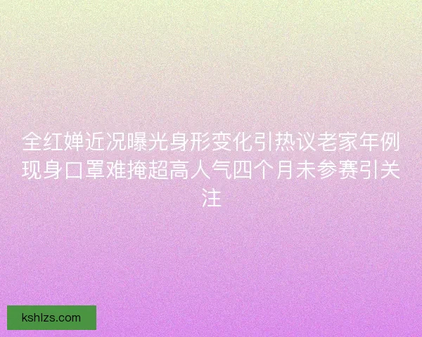 全红婵近况曝光身形变化引热议老家年例现身口罩难掩超高人气四个月未参赛引关注