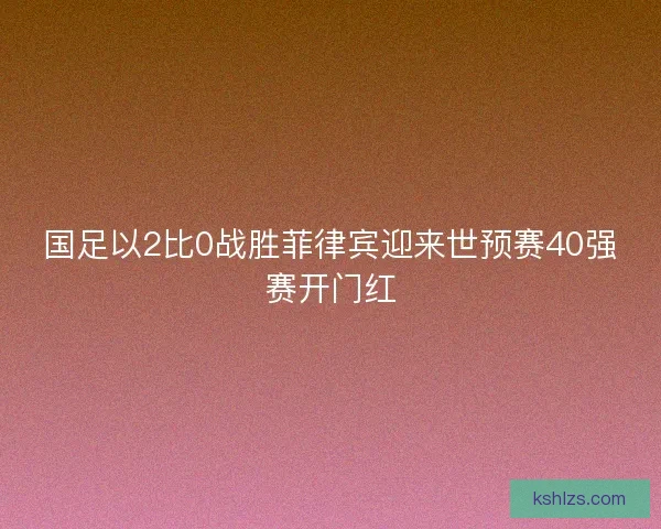 国足以2比0战胜菲律宾迎来世预赛40强赛开门红